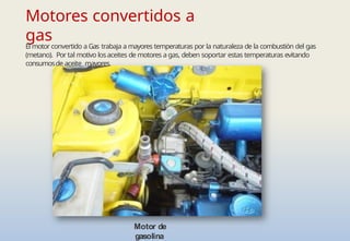 Motores convertidos a
gas
El motor convertido a Gas trabaja a mayores temperaturas por la naturaleza de la combustión del gas
(metano). Por tal motivo losaceites de motores a gas, deben soportar estas temperaturas evitando
consumosde aceite mayores.
Motor de
gasolina
 