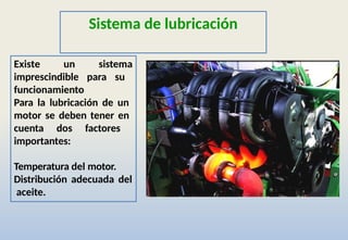 Sistema de lubricación
Existe un sistema
imprescindible para su
funcionamiento
Para la lubricación de un
motor se deben tener en
cuenta dos factores
importantes:
Temperatura del motor.
Distribución adecuada del
aceite.
 
