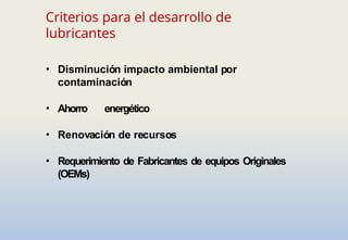 Criterios para el desarrollo de
lubricantes
• Disminución impacto ambiental por
contaminación
• Ahorro energético
• Renovación de recursos
• Requerimiento de Fabricantes de equipos Originales
(OEMs)
 