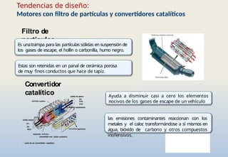 Tendencias de diseño:
Motores con filtro de partículas y convertidores catalíticos
Convertidor
catalítico Ayuda a disminuir casi a cero los elementos
nocivos de los gases de escape de un vehículo
las emisiones contaminantes reaccionan con los
metales y el calor
, transformándose a sí mismos en
agua, bióxido de carbono y otros compuestos
inofensivos.
Filtro de
partículas
Es unatrampa para las partículas sólidas en suspensión de
los gases de escape, el hollín o carbonilla, humo negro.
Estas son retenidas en un panal de cerámica porosa
de muy finos conductos que hace de tapiz.
 