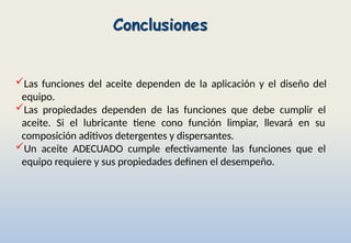 Conclusiones
Las funciones del aceite dependen de la aplicación y el diseño del
equipo.
Las propiedades dependen de las funciones que debe cumplir el
aceite. Si el lubricante tiene cono función limpiar, llevará en su
composición aditivos detergentes y dispersantes.
Un aceite ADECUADO cumple efectivamente las funciones que el
equipo requiere y sus propiedades definen el desempeño.
 