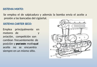 SISTEMA MIXTO:
Se emplea el de salpicadura y además la bomba envía el aceite a
presión a las bancadas del cigüeñal.
SISTEMA CARTER SECO:
principalmente en
y
Emplea
motores
aviación,
de
competición son
motores que
cambian frecuentemente de
posición y por este motivo el
aceite no se encuentra
siempre en un mismo sitio.
 