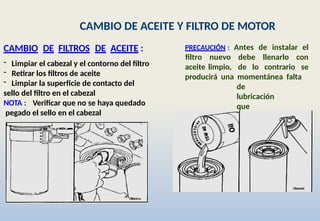 CAMBIO DE ACEITE Y FILTRO DE MOTOR
CAMBIO DE FILTROS DE ACEITE :
- Limpiar el cabezal y el contorno del filtro
- Retirar los filtros de aceite
- Limpiar la superficie de contacto del
sello del filtro en el cabezal
NOTA : Verificar que no se haya quedado
pegado el sello en el cabezal
PRECAUCIÓN : Antes de instalar el
aceite limpio, de lo contrario
filtro nuevo debe llenarlo con
se
producirá una momentánea falta
de
lubricación
que
dañará el motor.
 