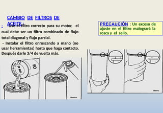 CAMBIO DE FILTROS DE
ACEITE :
- Use el filtro correcto para su motor, el
cual debe ser un filtro combinado de flujo
total diagonal y flujo parcial.
- Instalar el filtro enroscando a mano (no
usar herramientas) hasta que haga contacto.
Después darle 3/4 de vuelta más.
PRECAUCIÓN : Un exceso de
ajuste en el filtro malogrará la
rosca y el sello.
 