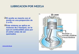 El aceite se mezcla con el
aceite en una proporción de
2 a 4%.
Este sistema se aplica en
motores de 2 tiempos, en lo
que el combustible pasa por
el cárter antes de ser
quemados
www.senati.edu.pe
LUBRICACION POR MEZCLA
 