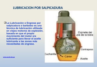La Lubricación o Engrase por
salpicadura o barboteo es una
técnica de lubricación utilizada
en viejos motores de explosión,
basada en que el propio
movimiento del motor era
suficiente para llevar el aceite
lubricante a las zonas más
necesitadas de engrase.
www.senati.edu.pe
LUBRICACION POR SALPICADURA
 