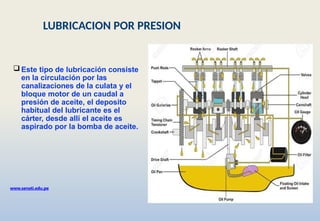 Este tipo de lubricación consiste
en la circulación por las
canalizaciones de la culata y el
bloque motor de un caudal a
presión de aceite, el deposito
habitual del lubricante es el
cárter, desde allí el aceite es
aspirado por la bomba de aceite.
www.senati.edu.pe
LUBRICACION POR PRESION
 