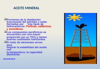 Provienen de la destilación
fraccionada del petróleo y están
formados por tres tipos de
hidrocarburos: Parfinas, naftènicos
y aromáticos.
Los compuestos parafìnicos se
encuentran con una mayor
proporción (en un 70%) y tienen
buenas cualidades lubricantes.
El resto de elementos sirven
para
mejorar la estabilidad del aceite
con
la temperatura, la capacidad
disolvente.
www.senati.edu.pe
ACEITE MINERAL
 