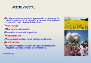 www.senati.edu.pe
 Aceite vegetal se obtiene prensando las plantas. La
semillas de colza, de algodón y de resino se utilizan
a menudo para obtener lubricantes.
 VENTAJAS:
 Muy buena lubricación.
 Se adhiere bien a la superficie
 DESVENTAJAS:
 No se puede utilizar largo periodo de tiempo.
 APLICACIÒN:
 El aceite vegetal se añade al aceite mineral para
mejorar sus propiedades de adherencia.
ACEITE VEGETAL
 