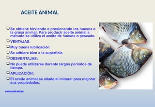 www.senati.edu.pe
 Se obtiene hirviendo o presionando los huesos o
la grasa animal. Para producir aceite animal a
menudo se utiliza el aceite de huesos o pescado.
 VENTAJAS:
 Muy buena lubricación.
 Se adhiere bien a la superficie.
 DESVENTAJAS:
 No puede utilizarse durante largos periodos de
tiempo.
 APLICACIÒN:
 El aceite animal se añade al mineral para mejorar
sus propiedades.
ACEITE ANIMAL
 