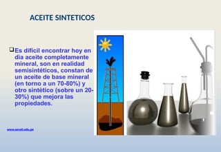 Es difícil encontrar hoy en
dìa aceite completamente
mineral, son en realidad
semisintéticos, constan de
un aceite de base mineral
(en torno a un 70-80%) y
otro sintètico (sobre un 20-
30%) que mejora las
propiedades.
www.senati.edu.pe
ACEITE SINTETICOS
 