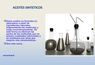  Estos aceites se formulan en
laboratorio a partir de
ingredientes naturales,
fragmentando las moléculas y
luego reconstruyéndolas. De
esta forma se eliminan las
partes de las molèculas que no
poseen cualidades lubricantes y
se sustituyen por otras que
mejoran sus caracterìsticas.
 Son màs caros.
www.senati.edu.pe
ACEITES SINTETICOS
 
