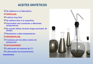 www.senati.edu.pe
 Se elabora en el laboratorio.
 VENTAJAS:
 Lubrica muy bien
 Se adhiere bien a la superficie.
 Viscosidad casi constante a diferentes
temperaturas.
 Se puede utilizar durante largos periodos de
tiempo.
 Resistente a altas temperaturas.
 DESVENTAJAS:
 Costosos por los altos costos de
producción.
 APLICACIONES:
 Lubricante de motores de C.I
 Lubricantes de transmisiones,
ACEITES SINTETICOS
 