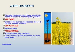 www.senati.edu.pe
 El aceite compuesto se obtiene mezclando
aceite mineral con aceite vegetal y animal.
 VENTAJAS:
 Combina las buenas propiedades del aceite
mineral, vegetal y animal.
 DESVENTAJAS:
 Absorbe agua.
 APLICACIONES:
 Transmisiones muy cargadas.
 Lubricación de piezas afectadas por otros
lubricantes.
ACEITE COMPUESTO
 