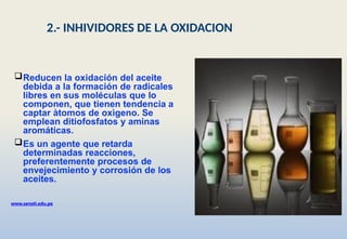 Reducen la oxidación del aceite
debida a la formación de radicales
libres en sus moléculas que lo
componen, que tienen tendencia a
captar àtomos de oxìgeno. Se
emplean ditiofosfatos y aminas
aromáticas.
Es un agente que retarda
determinadas reacciones,
preferentemente procesos de
envejecimiento y corrosión de los
aceites.
www.senati.edu.pe
2.- INHIVIDORES DE LA OXIDACION
 