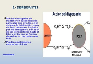 Son los encargados de
mantener en suspensión las
partículas que circulan en el
sistema de lubricación, como
cenizas, depósitos limpiados
por los detergentes, con el fin
de ser trensportados hasta el
filtro y evitar que se formen
depósitos en las partes màs
frìas.
Pueden emplearse los
esteres succìnicos.
www.senati.edu.pe
5.- DISPERSANTES
 