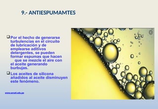 Por el hecho de generarse
turbulencias en el circuito
de lubricación y de
emplearse aditivos
detergentes, se pueden
formar espumas que hacen
que se mezcle el aire con
el aceite generando
burbujas.
Los aceites de silicona
añadidos al aceite disminuyen
este fenómeno.
www.senati.edu.pe
9.- ANTIESPUMAMTES
 