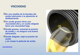 Es una medida de la liquidez del
aceite lubricante o la oposición al
deslizamiento.
Un aceite grueso tiene una
viscosidad alta y un aceite delgado
tiene una viscosidad baja.
Aceite grueso, aumenta la presión
de aceite y no asegura una buena
lubricación.
Aceite delgado, baja la presión de
aceite
y se rompe la película de aceite.
www.senati.edu.pe
VISCOSIDAD
 