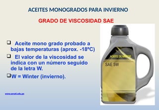  Aceite mono grado probado a
bajas temperaturas (aprox. -18ºC)
 El valor de la viscosidad se
indica con un número seguido
de la letra W.
W = Winter (invierno).
GRADO DE VISCOSIDAD SAE
www.senati.edu.pe
ACEITES MONOGRADOS PARA INVIERNO
 