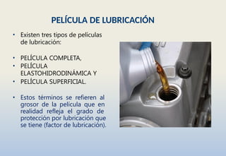 PELÍCULA DE LUBRICACIÓN
• Existen tres tipos de películas
de lubricación:
• PELÍCULA COMPLETA,
• PELÍCULA
ELASTOHIDRODINÁMICA Y
• PELÍCULA SUPERFICIAL.
• Estos términos se refieren al
grosor de la película que en
realidad refleja el grado de
protección por lubricación que
se tiene (factor de lubricación).
 