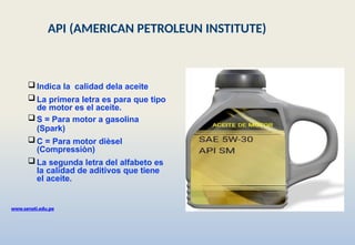  Indica la calidad dela aceite
 La primera letra es para que tipo
de motor es el aceite.
 S = Para motor a gasolina
(Spark)
 C = Para motor dièsel
(Compressiòn)
 La segunda letra del alfabeto es
la calidad de aditivos que tiene
el aceite.
www.senati.edu.pe
API (AMERICAN PETROLEUN INSTITUTE)
 