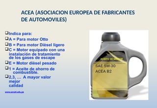 Indica para:
A = Para motor Otto
B = Para motor Dièsel ligero
C = Motor equipado con una
instalación de tratamiento
de los gases de escape
E = Motor dièsel pesado
1 = Aceite de ahorro de
combustible.
2,3, … A mayor valor
mejor
calidad
www.senati.edu.pe
ACEA (ASOCIACION EUROPEA DE FABRICANTES
DE AUTOMOVILES)
 