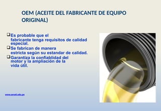 Es probable que el
fabricante tenga requisitos de calidad
especial.
Se fabrican de manera
estricta según su estandar de calidad.
Garantiza la confiablidad del
motor y la ampliación de la
vida útil.
www.senati.edu.pe
OEM (ACEITE DEL FABRICANTE DE EQUIPO
ORIGINAL)
 