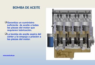 Garantiza un suministro
suficiente de aceite a todas
las piezas del motor que
requieren lubricaciòn.
La bomba de aceite aspira del
cèrter y lo empuja a presión a
las piezas del motor.
www.senati.edu.pe
BOMBA DE ACEITE
 