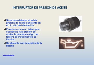 Sirve para detectar si existe
presión de aceite suficiente en
el circuito de lubricación.
Funciona como un interruptor,
cuando no hay presión de
aceite, la lámpara testigo del
tablero de instrumentos se
ilumina.
Se alimenta con la tensión de la
batería
www.senati.edu.pe
INTERRUPTOR DE PRESION DE ACEITE
 