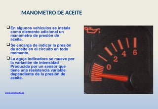 En algunos vehículos se instala
como elemento adicional un
manómetro de presión de
aceite.
Se encarga de indicar la presión
de aceite en el circuito en todo
momento.
La aguja indicadora se mueve por
la variación de intensidad
Producida por un sensor que
tiene una resistencia variable
dependiente de la presión de
aceite.
www.senati.edu.pe
MANOMETRO DE ACEITE
 