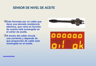 Esta formada por un cable que
tiene una elevada resistencia
eléctrica, que varìa en función
de cuanto está sumergido en
el càrter de aceite.
A través del cable circula
una corriente y depende de
que proporción de cable está
sumergido en el aceite.
www.senati.edu.pe
SENSOR DE NIVEL DE ACEITE
 