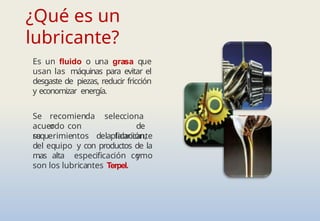 ¿Qué es un
lubricante?
Es un fluido o una grasa que
usan las máquinas para evitar el
desgaste de piezas, reducir fricción
y economizar energía.
Se recomienda
o
acuerdo con
su
selecciona
de
aplicación,
y
requerimientos del fabricante
del equipo y con productos de la
mas alta especificación como
son los lubricantes Terpel.
 