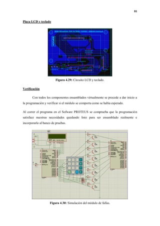81
Placa LCD y teclado
Figura 4.29: Circuito LCD y teclado.
Verificación
Con todos los componentes ensamblados virtualmente se procede a dar inicio a
la programación y verificar si el módulo se comporta como se había esperado.
Al correr el programa en el Sofware PROTEUS se comprueba que la programación
satisface nuestras necesidades quedando listo para ser ensamblado realmente e
incorporarlo al banco de pruebas.
Figura 4.30: Simulación del módulo de fallas.
 