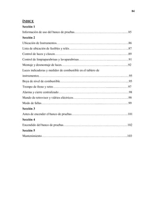 84
ÍNDICE
Sección 1
Información de uso del banco de pruebas…………………………………….…...…85
Sección 2
Ubicación de Instrumentos…………………………………………..…….…..……..86
Lista de ubicación de fusibles y relés…………………………….………...….……..87
Control de luces y claxon……………………………………….……….……..…….89
Control de limpiaparabrisas y lavaparabrisas………………………..……………….91
Montaje y desmontaje de luces……………………………………...……...………..92
Luces indicadoras y medidor de combustible en el tablero de
instrumentos……………………………………………………………………..……95
Boya de nivel de combustible………………………………………………………...95
Trompo de freno y retro……………………………………………...............………97
Alarma y cierre centralizado………………………………………………………….98
Mando de retrovisor y vidrios eléctricos…………………………………….……….98
Modo de fallas……………………………………………..........……………………99
Sección 3
Antes de encender el banco de pruebas………………………………………….…..101
Sección 4
Encendido del banco de pruebas………………………………………….…………102
Sección 5
Mantenimiento………………………………………….…………………………...103
 
