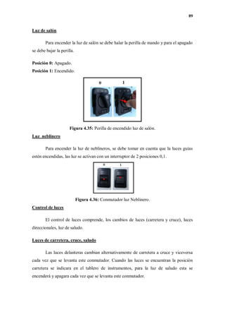 89
Luz de salón
Para encender la luz de salón se debe halar la perilla de mando y para el apagado
se debe bajar la perilla.
Posición 0: Apagado.
Posición 1: Encendido.
Figura 4.35: Perilla de encendido luz de salón.
Luz neblinero
Para encender la luz de neblineros, se debe tomar en cuenta que la luces guías
estén encendidas, las luz se activan con un interruptor de 2 posiciones 0,1.
Figura 4.36: Conmutador luz Neblinero.
Control de luces
El control de luces comprende, los cambios de luces (carretera y cruce), luces
direccionales, luz de saludo.
Luces de carretera, cruce, saludo
Las luces delanteras cambian alternativamente de carretera a cruce y viceversa
cada vez que se levanta este conmutador. Cuando las luces se encuentran la posición
carretera se indicara en el tablero de instrumentos, para la luz de saludo esta se
encenderá y apagara cada vez que se levanta este conmutador.
 
