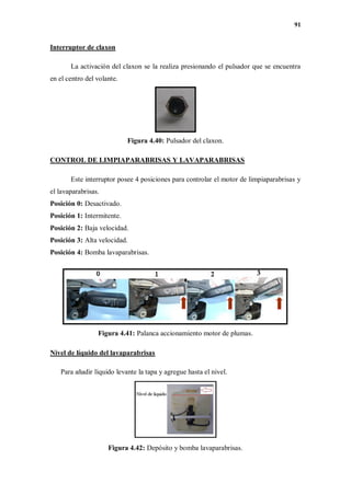 91
Interruptor de claxon
La activación del claxon se la realiza presionando el pulsador que se encuentra
en el centro del volante.
Figura 4.40: Pulsador del claxon.
CONTROL DE LIMPIAPARABRISAS Y LAVAPARABRISAS
Este interruptor posee 4 posiciones para controlar el motor de limpiaparabrisas y
el lavaparabrisas.
Posición 0: Desactivado.
Posición 1: Intermitente.
Posición 2: Baja velocidad.
Posición 3: Alta velocidad.
Posición 4: Bomba lavaparabrisas.
Figura 4.41: Palanca accionamiento motor de plumas.
Nivel de líquido del lavaparabrisas
Para añadir líquido levante la tapa y agregue hasta el nivel.
Figura 4.42: Depósito y bomba lavaparabrisas.
 