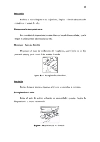 93
Instalación
Enchufe la nueva lámpara en su alojamiento, límpiela e instale el receptáculo
girándolo en el sentido del reloj.
Reemplazode las lucesguíastraseras
Para elcambio de la lámpara bastaconretirar el faro conlaayudadeldestornillador ygirar la
lámparaensentido contrario a las manecillas delreloj.
Reemplazo – luces de dirección
Desconecte el mazo de conductores del receptáculo, agarre firme en los dos
puntos de apoyo y gírelo en uno de los sentidos tirándolo.
Figura 4.45: Reemplazo luz direccional.
Instalación
Ínstale la nueva lámpara, siguiendo el proceso inverso al de la remoción.
Reemplazo-luz de salón
Retire el lente de acrílico utilizando un destornillador pequeño. Apriete la
lámpara contra el resorte y remuévala.
Figura 4.46: Sustitución luz de salón.
 