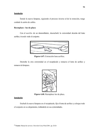 94
Instalación
Ínstale la nueva lámpara, siguiendo el proceso inverso al de la remoción, tenga
cuidado la unión de cables.
Reemplazo - luz de placa
Con el auxilio de un destornillador, desenchufe la extremidad derecha del lente
acrílico, tirando todo el conjunto.
Figura 4.47: Extracción luna acrílica.
Destrabe la otra extremidad en el receptáculo y remueva el lente de acrílico y
remueva la lámpara.
Figura 4.48: Reemplazo luz de placa.
Instalación
Enchufe la nueva lámpara en el receptáculo, fije el lente de acrílico y coloque todo
el conjunto en su alojamiento, trabándolo en sus extremidades.
[9]
Fuente: Manual de servicio. Chevrolet Corsa Wind 2001. pp. 20-26
 
