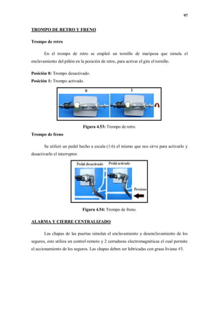 97
TROMPO DE RETRO Y FRENO
Trompo de retro
En el trompo de retro se empleó un tornillo de mariposa que simula el
enclavamiento del piñón en la posición de retro, para activar el gire el tornillo.
Posición 0: Trompo desactivado.
Posición 1: Trompo activado.
Figura 4.53: Trompo de retro.
Trompo de freno
Se utilizó un pedal hecho a escala (1:6) el mismo que nos sirve para activarlo y
desactivarlo el interruptor.
Figura 4.54: Trompo de freno.
ALARMA Y CIERRE CENTRALIZADO
Las chapas de las puertas simulan el enclavamiento y desenclavamiento de los
seguros, este utiliza un control remoto y 2 cerraduras electromagnéticas el cual permite
el accionamiento de los seguros. Las chapas deben ser lubricadas con grasa liviana #3.
 