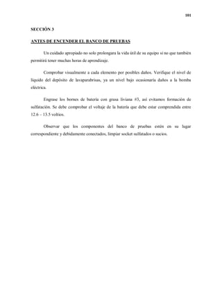 101
SECCIÓN 3
ANTES DE ENCENDER EL BANCO DE PRUEBAS
Un cuidado apropiado no solo prolongara la vida útil de su equipo si no que también
permitirá tener muchas horas de aprendizaje.
Comprobar visualmente a cada elemento por posibles daños. Verifique el nivel de
líquido del depósito de lavaparabrisas, ya un nivel bajo ocasionaría daños a la bomba
eléctrica.
Engrase los bornes de batería con grasa liviana #3, así evitamos formación de
sulfatación. Se debe comprobar el voltaje de la batería que debe estar comprendida entre
12.6 – 13.5 voltios.
Observar que los componentes del banco de pruebas estén en su lugar
correspondiente y debidamente conectados, limpiar socket sulfatados o sucios.
 