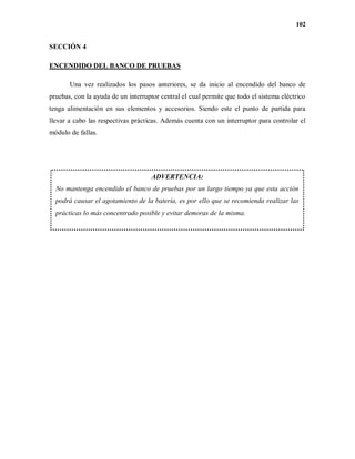 102
SECCIÓN 4
ENCENDIDO DEL BANCO DE PRUEBAS
Una vez realizados los pasos anteriores, se da inicio al encendido del banco de
pruebas, con la ayuda de un interruptor central el cual permite que todo el sistema eléctrico
tenga alimentación en sus elementos y accesorios. Siendo este el punto de partida para
llevar a cabo las respectivas prácticas. Además cuenta con un interruptor para controlar el
módulo de fallas.
ADVERTENCIA:
No mantenga encendido el banco de pruebas por un largo tiempo ya que esta acción
podrá causar el agotamiento de la batería, es por ello que se recomienda realizar las
prácticas lo más concentrado posible y evitar demoras de la misma.
 