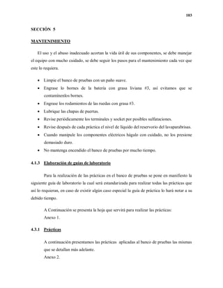 103
SECCIÓN 5
MANTENIMIENTO
El uso y el abuso inadecuado acortan la vida útil de sus componentes, se debe manejar
el equipo con mucho cuidado, se debe seguir los pasos para el mantenimiento cada vez que
este lo requiera.
 Limpie el banco de pruebas con un paño suave.
 Engrase lo bornes de la batería con grasa liviana #3, así evitamos que se
contamínenlos bornes.
 Engrase los rodamientos de las ruedas con grasa #3.
 Lubrique las chapas de puertas.
 Revise periódicamente los terminales y socket por posibles sulfataciones.
 Revise después de cada práctica el nivel de líquido del reservorio del lavaparabrisas.
 Cuando manipule los componentes eléctricos hágalo con cuidado, no los presione
demasiado duro.
 No mantenga encendido el banco de pruebas por mucho tiempo.
4.1.3 Elaboración de guías de laboratorio
Para la realización de las prácticas en el banco de pruebas se pone en manifiesto la
siguiente guía de laboratorio la cual será estandarizada para realizar todas las prácticas que
así lo requieran, en caso de existir algún caso especial la guía de práctica lo hará notar a su
debido tiempo.
A Continuación se presenta la hoja que servirá para realizar las prácticas:
Anexo 1.
4.3.1 Prácticas
A continuación presentamos las prácticas aplicadas al banco de pruebas las mismas
que se detallan más adelante.
Anexo 2.
 