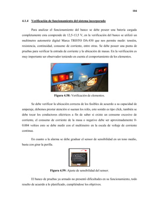104
4.1.4 Verificación de funcionamiento del sistema incorporado
Para analizar el funcionamiento del banco se debe poseer una batería cargada
completamente esta comprende de 12,5-13,5 V, en la verificación del banco se utilizó un
multímetro automotriz digital Marca TRISTO DA-830 que nos permite medir: tensión,
resistencia, continuidad, consumo de corriente, entre otras. Se debe poseer una punta de
pruebas para verificar la entrada de corriente y la ubicación de masas. En la verificación es
muy importante ser observador teniendo en cuenta el comportamiento de los elementos.
Figura 4.58: Verificación de elementos.
Se debe verificar la ubicación correcta de los fusibles de acuerdo a su capacidad de
amperaje, debemos prestar atención si suenan los relés, este sonido es tipo click, también se
debe tocar los conductores eléctricos a fin de saber si existe un consumo excesivo de
corriente, el consumo de corriente de la masa o negativo debe ser aproximadamente 0-
0.004 voltios esto se debe medir con el multímetro en la escala de voltaje de corriente
continua.
En cuanto a la alarma se debe graduar el sensor de sensibilidad en un tono medio,
basta con girar la perilla.
Figura 4.59: Ajuste de sensibilidad del sensor.
El banco de pruebas ya armado no presentó dificultades en su funcionamiento, todo
resulto de acuerdo a lo planificado, cumpliéndose los objetivos.
 