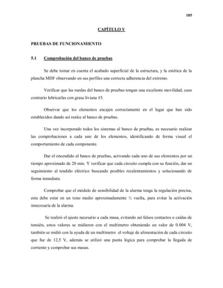105
CAPÍTULO V
PRUEBAS DE FUNCIONAMIENTO
5.1 Comprobación del banco de pruebas
Se debe tomar en cuenta el acabado superficial de la estructura, y la estética de la
plancha MDF observando en sus perfiles una correcta adherencia del extremo.
Verificar que las ruedas del banco de pruebas tengan una excelente movilidad, caso
contrario lubricarlas con grasa liviana #3.
Observar que los elementos encajen correctamente en el lugar que han sido
establecidos dando así realce al banco de pruebas.
Una vez incorporado todos los sistemas al banco de pruebas, es necesario realizar
las comprobaciones a cada uno de los elementos, identificando de forma visual el
comportamiento de cada componente.
Dar el encendido al banco de pruebas, activando cada uno de sus elementos por un
tiempo aproximado de 20 min. Y verificar que cada circuito cumpla con su función, dar un
seguimiento al tendido eléctrico buscando posibles recalentamientos y solucionando de
forma inmediata.
Comprobar que el módulo de sensibilidad de la alarma tenga la regulación precisa,
esta debe estar en un tono medio aproximadamente ½ vuelta, para evitar la activación
innecesaria de la alarma.
Se realizó el ajuste necesario a cada masa, evitando así falsos contactos o caídas de
tensión, estos valores se midieron con el multímetro obteniendo un valor de 0.004 V,
también se midió con la ayuda de un multímetro el voltaje de alimentación de cada circuito
que fue de 12,5 V, además se utilizó una punta lógica para comprobar la llegada de
corriente y comprobar sus masas.
 