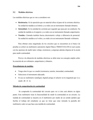 106
5.2 Medidas eléctricas
Las medidas eléctricas que se van a considerar son:
 Resistencia.- Es la oposición que un material ofrece al paso de la corriente eléctrica.
Su unidad de medida es el ohmio y se mide con un instrumento llamado óhmetro.
 Intensidad.- Es la cantidad de corriente por segundo que pasa por un conductor. Su
unidad de medida es el amperio y se mide con un instrumento llamado amperímetro.
 Tensión.- Llamada también fuerza electromotriz voltaje o diferencia de potencial.
Su unidad de medida es el voltio y se mide con un instrumento llamado voltímetro.
Para obtener estas magnitudes de los circuitos que se encuentran en el banco de
pruebas se utilizó un multímetro automotriz digital Marca TRISCO DA-830 el cual cuenta
con las opciones de medir tanto voltaje, resistencia y amperaje además dispone de la escala
para medir continuidad.
Previo a la obtención de medidas eléctricas se debe tener un concepto amplio sobre
la conexión de un voltímetro, amperímetro y óhmetro.
Procedimiento de medida:
 Tenga claro lo que va a medir (resistencia, tensión, intensidad, continuidad).
 Seleccione el instrumento adecuado.
 Si usa un multímetro (analógico digital) ponga el selector en la magnitud que va a
medir (R –E –I).
Método de comprobación de continuidad
Se comprueba la continuidad del circuito para ver si éste está abierto en algún
punto. Este multímetro tiene la funcionalidad de medir la continuidad en un circuito. La
medida de continuidad se muestra en el multímetro por medio de un sonido (pitido) que
facilita el trabajo del estudiante ya que no tiene que estar mirando la pantalla del
multímetro cada vez que hace una medida de continuidad.
 