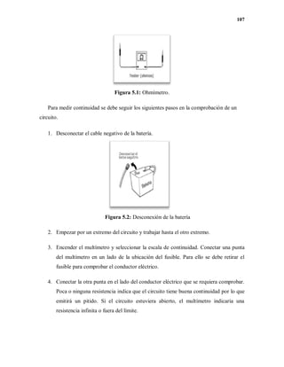107
Figura 5.1: Ohmímetro.
Para medir continuidad se debe seguir los siguientes pasos en la comprobación de un
circuito.
1. Desconectar el cable negativo de la batería.
Figura 5.2: Desconexión de la batería
2. Empezar por un extremo del circuito y trabajar hasta el otro extremo.
3. Encender el multímetro y seleccionar la escala de continuidad. Conectar una punta
del multímetro en un lado de la ubicación del fusible. Para ello se debe retirar el
fusible para comprobar el conductor eléctrico.
4. Conectar la otra punta en el lado del conductor eléctrico que se requiera comprobar.
Poca o ninguna resistencia indica que el circuito tiene buena continuidad por lo que
emitirá un pitido. Si el circuito estuviera abierto, el multímetro indicaría una
resistencia infinita o fuera del límite.
 