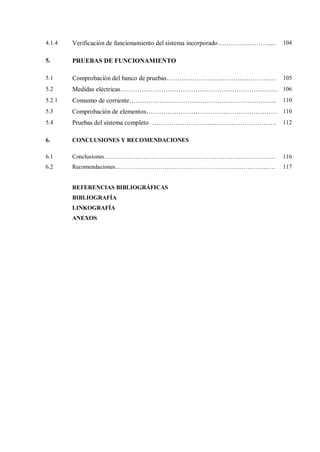4.1.4 Verificación de funcionamiento del sistema incorporado…………………….... 104
5. PRUEBAS DE FUNCIONAMIENTO
5.1 Comprobación del banco de pruebas…………………………………………… 105
5.2 Medidas eléctricas………………………………………………………………. 106
5.2.1 Consumo de corriente…………………………………………………………... 110
5.3 Comprobación de elementos……………………………………………………. 110
5.4 Pruebas del sistema completo …………………………………………………. 112
6. CONCLUSIONES Y RECOMENDACIONES
6.1 Conclusiones…………………………………………………………………………… 116
6.2 Recomendaciones…………………………………………………………………...…. 117
REFERENCIAS BIBLIOGRÁFICAS
BIBLIOGRAFÍA
LINKOGRAFÍA
ANEXOS
 