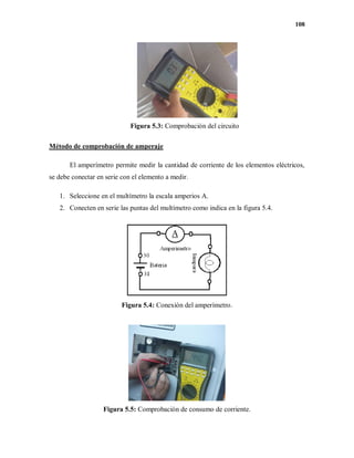 108
Figura 5.3: Comprobación del circuito
Método de comprobación de amperaje
El amperímetro permite medir la cantidad de corriente de los elementos eléctricos,
se debe conectar en serie con el elemento a medir.
1. Seleccione en el multímetro la escala amperios A.
2. Conecten en serie las puntas del multímetro como indica en la figura 5.4.
Figura 5.4: Conexión del amperímetro.
Figura 5.5: Comprobación de consumo de corriente.
 