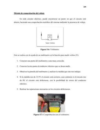 109
Método de comprobación del voltaje
En todo circuito eléctrico, puede encontrarse un punto en que el circuito esté
abierto, haciendo una comprobación metódica del sistema midiendo la presencia de voltaje.
Figura 5.6: Voltímetro.
Esto se realiza con la ayuda de un multímetro en la función para medir voltios (V).
1. Conectar una punta del multímetro a una masa conocida.
2. Conectar la otra punta al conductor eléctrico que se desea medir.
3. Observar la pantalla del multímetro y analizar la medida que este nos indique.
4. Si la medida nos da 12.5V el circuito está correcto, caso contrario si el circuito nos
da 0V el circuito esta defectuoso, con la posibilidad de rotura del conductor
eléctrico.
5. Realizar las reparaciones necesarias en los circuitos defectuosos.
Figura 5.7: Comprobación con el voltímetro.
 