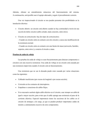 111
Además, obtener un entendimiento minucioso del funcionamiento del sistema.
A continuación, será posible usar el equipo adecuado y seguir el procedimiento correcto.
Una vez inspeccionado el circuito se nos pueden presentar dos posibilidades en la
instalación eléctrica:
 Circuito abierto: un circuito está abierto cuando no hay continuidad a través de una
sección de dicho circuito (cable cortado, mala conexión, entre otros).
 Circuito en cortocircuito: hay dos tipos de cortocircuitos:
- Cuando un circuito entra en contacto con otro circuito y causa una modificación de
la resistencia normal.
- Cuando un circuito entra en contacto con una fuente de masa (carrocería, bastidor,
soportes, entre otros.) y conecta el circuito a masa.
Pruebas de caída de voltaje
Las pruebas de caída de voltaje se usan frecuentemente para detectar componentes o
circuitos con una excesiva resistencia. Una caída de voltaje en un circuito está causada por
una resistencia imprevista cuando el circuito está en funcionamiento.
Una resistencia que no sea la deseada puede estar causada por varias situaciones
como las siguientes:
 Cableado insuficiente (por exceso de longitud o por escasa sección).
 Corrosión en los contactos de interruptores.
 Empalmes o conexiones de cables flojos.
 Si es necesario sustituir algún cable eléctrico en el circuito, usar siempre un cable de
igual o mayor sección, para evitar que el cable oponga una resistencia al paso de la
corriente eléctrica. Especial importancia tienes las secciones de los cables en el
circuito de arranque y de carga, ya que se pueden producir importantes caídas de
tensión y calentamiento excesivo de estos componentes.
 